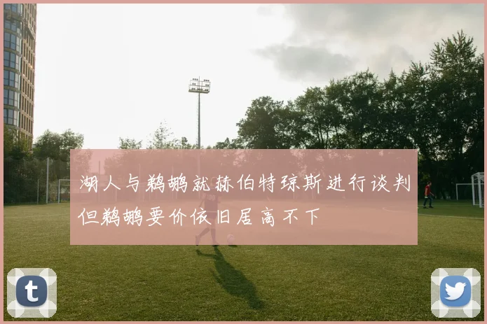 湖人与鹈鹕就赫伯特琼斯进行谈判但鹈鹕要价依旧居高不下