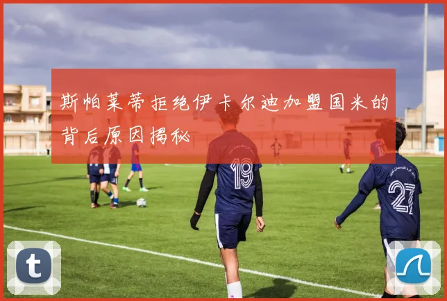 斯帕莱蒂拒绝伊卡尔迪加盟国米的背后原因揭秘