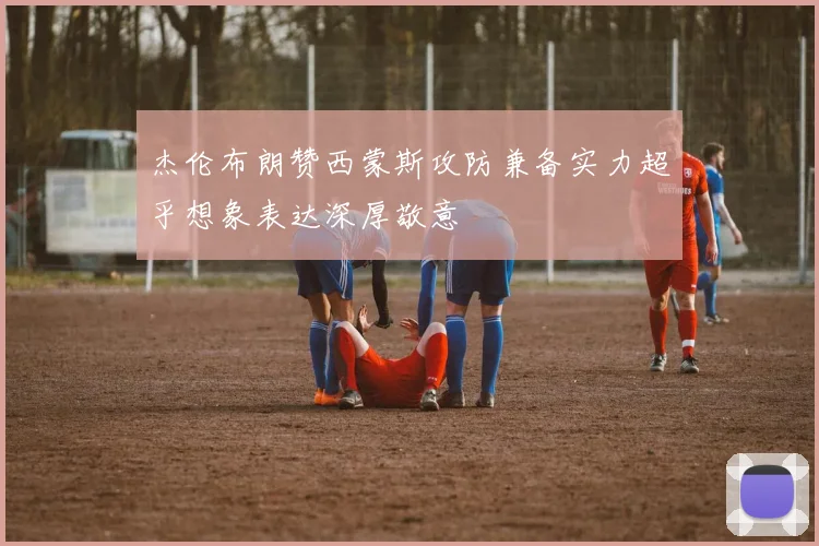 杰伦布朗赞西蒙斯攻防兼备实力超乎想象表达深厚敬意