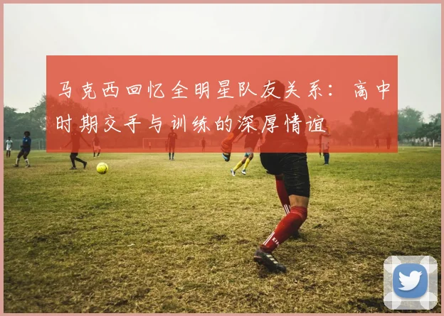 马克西回忆全明星队友关系：高中时期交手与训练的深厚情谊
