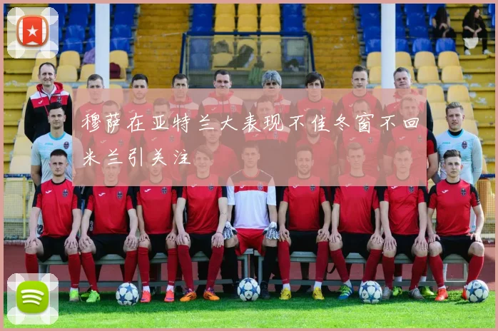 穆萨在亚特兰大表现不佳冬窗不回米兰引关注
