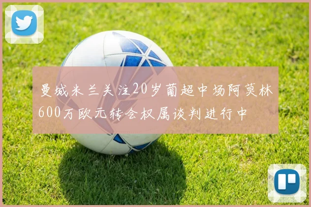 曼城米兰关注20岁葡超中场阿莫林600万欧元转会权属谈判进行中
