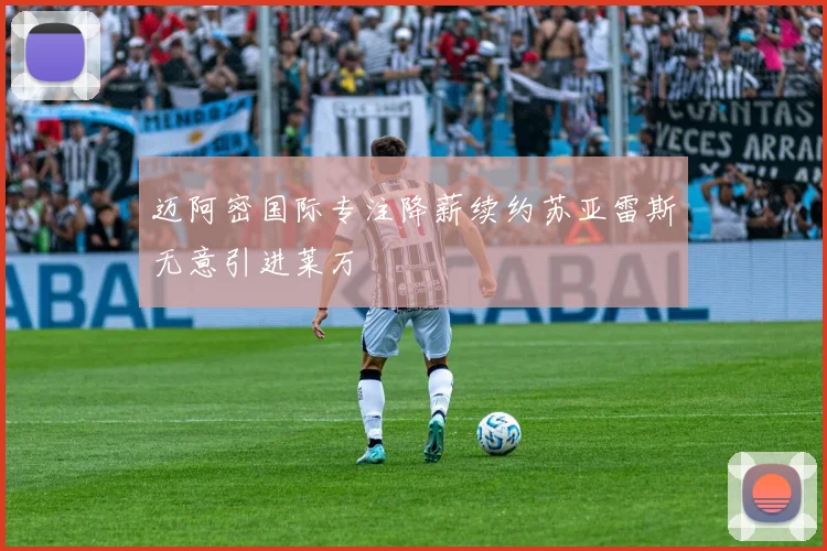 迈阿密国际专注降薪续约苏亚雷斯无意引进莱万