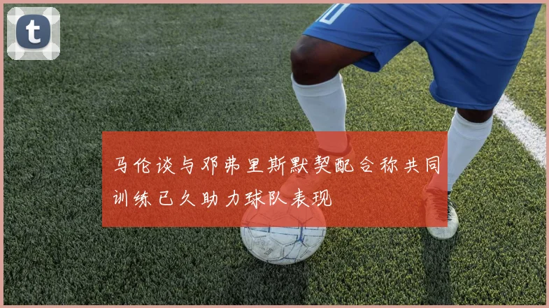 马伦谈与邓弗里斯默契配合称共同训练已久助力球队表现