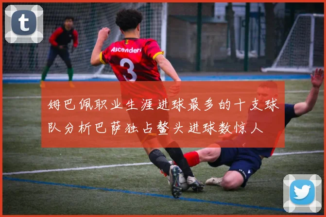 姆巴佩职业生涯进球最多的十支球队分析巴萨独占鳌头进球数惊人