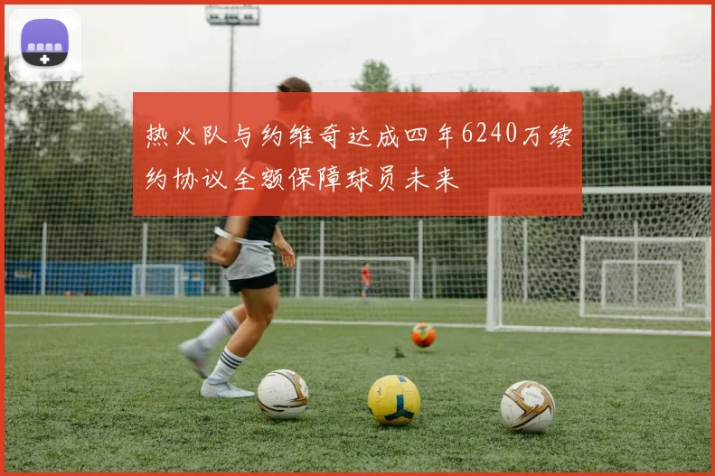 热火队与约维奇达成四年6240万续约协议全额保障球员未来