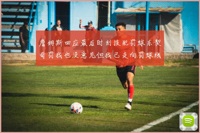 詹姆斯回应最后时刻技犯罚球东契奇罚我也没意见但我已走向罚球线