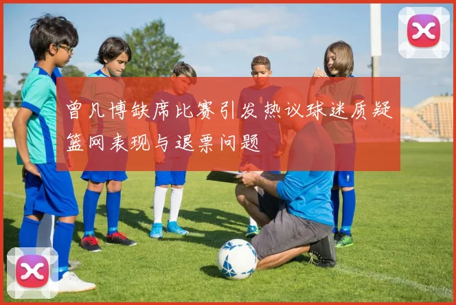 曾凡博缺席比赛引发热议球迷质疑篮网表现与退票问题