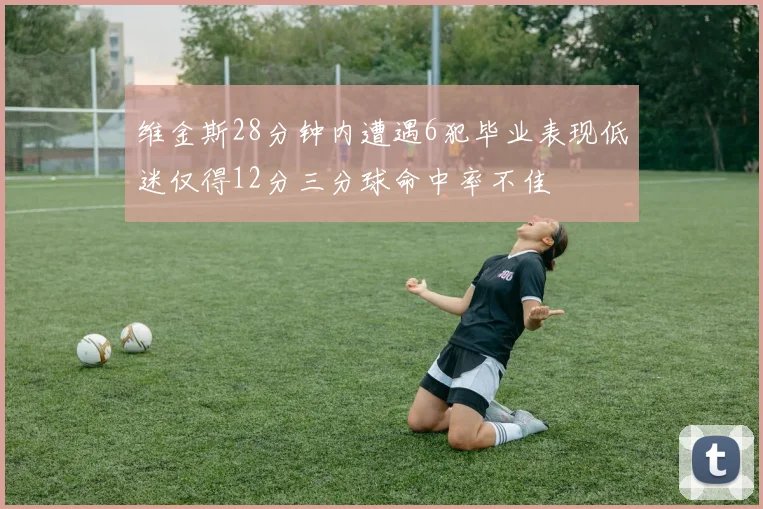 维金斯28分钟内遭遇6犯毕业表现低迷仅得12分三分球命中率不佳