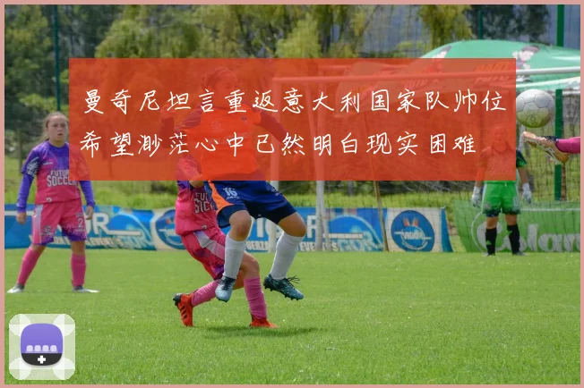 曼奇尼坦言重返意大利国家队帅位希望渺茫心中已然明白现实困难