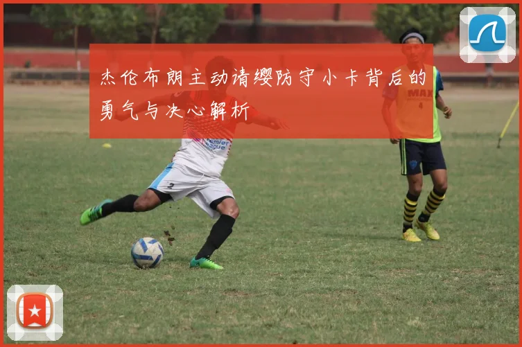 杰伦布朗主动请缨防守小卡背后的勇气与决心解析