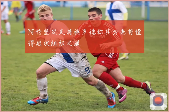 阿伦坚定支持施罗德称其为老将懂得进攻组织之道