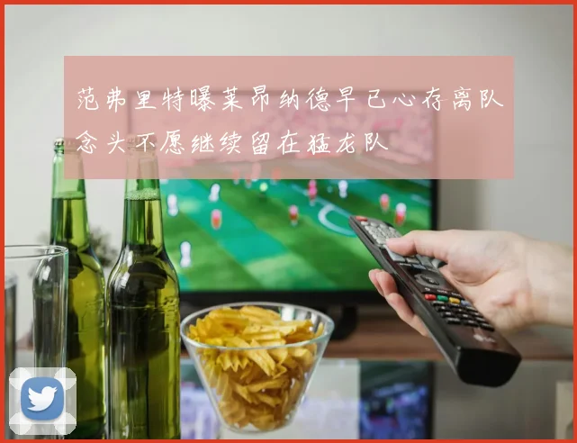 范弗里特曝莱昂纳德早已心存离队念头不愿继续留在猛龙队