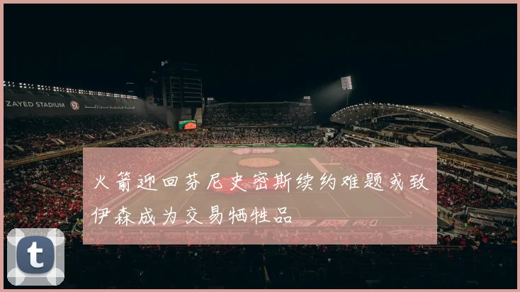火箭迎回芬尼史密斯续约难题或致伊森成为交易牺牲品