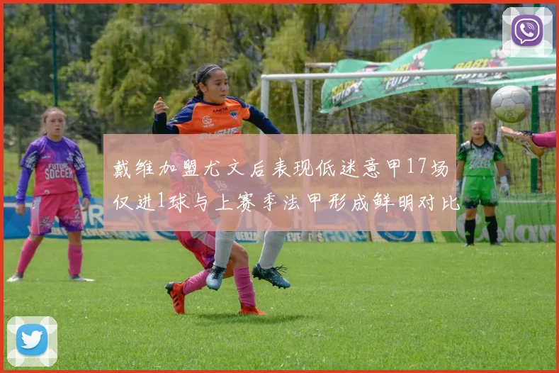 戴维加盟尤文后表现低迷意甲17场仅进1球与上赛季法甲形成鲜明对比