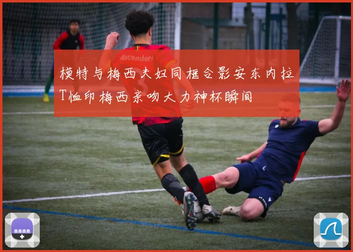 模特与梅西夫妇同框合影安东内拉T恤印梅西亲吻大力神杯瞬间