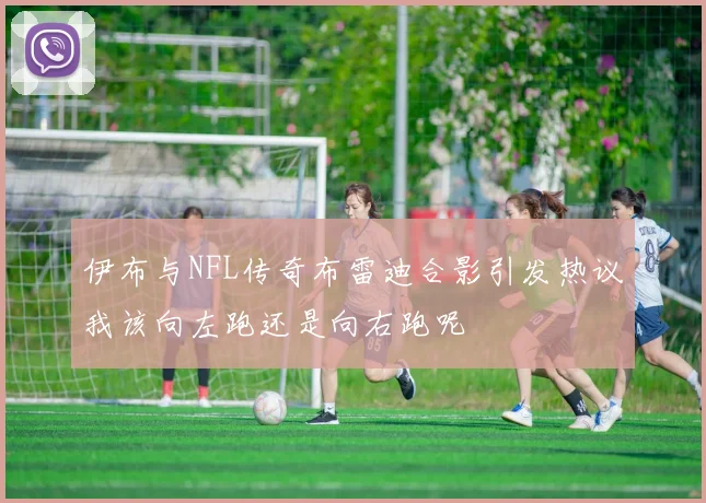 伊布与NFL传奇布雷迪合影引发热议我该向左跑还是向右跑呢