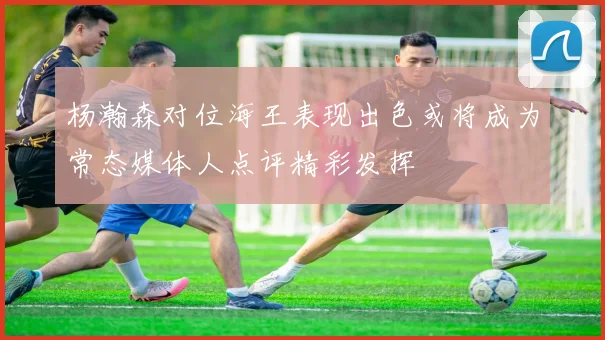 杨瀚森对位海王表现出色或将成为常态媒体人点评精彩发挥
