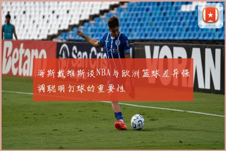 海斯戴维斯谈NBA与欧洲篮球差异强调聪明打球的重要性