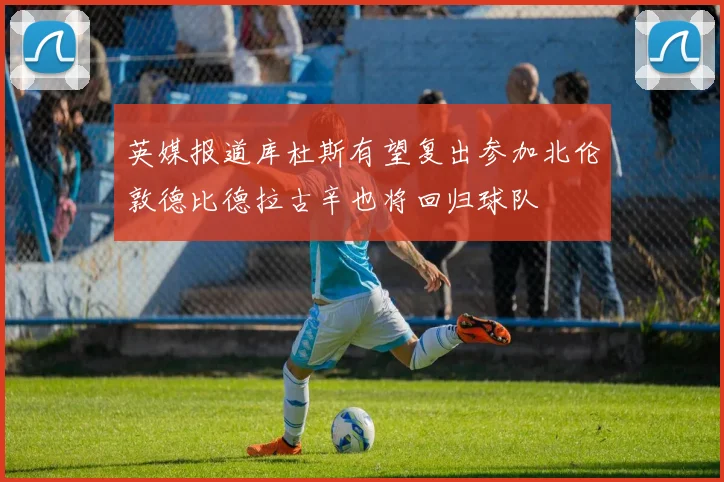 英媒报道库杜斯有望复出参加北伦敦德比德拉古辛也将回归球队
