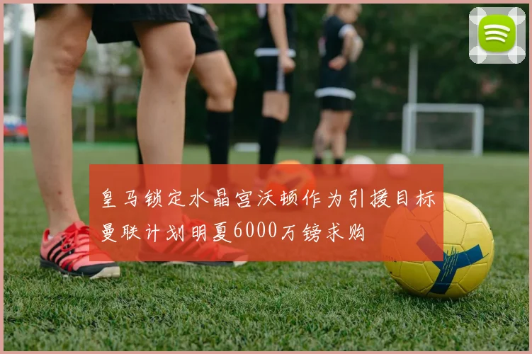 皇马锁定水晶宫沃顿作为引援目标曼联计划明夏6000万镑求购