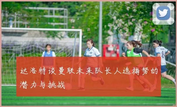 达洛特谈曼联未来队长人选梅努的潜力与挑战