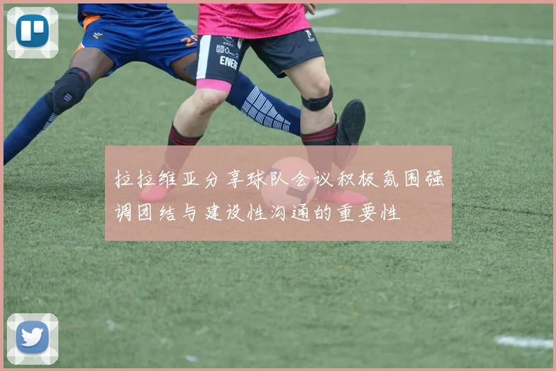 拉拉维亚分享球队会议积极氛围强调团结与建设性沟通的重要性
