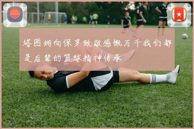 塔图姆向保罗致敬感慨万千我们都是后辈的篮球精神传承