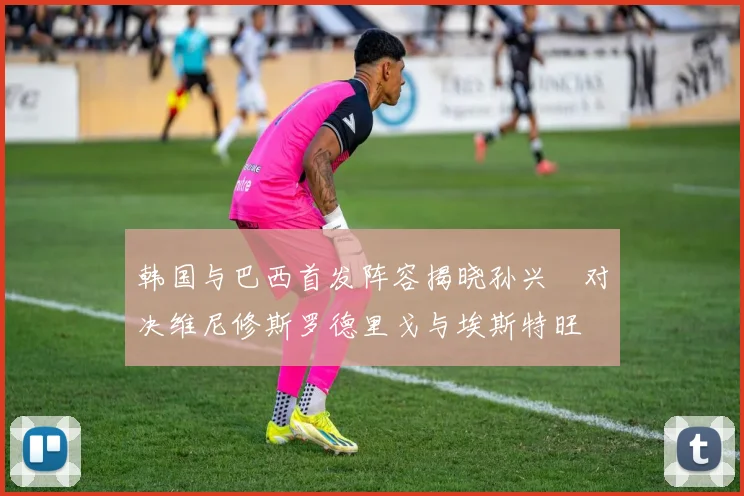 韩国与巴西首发阵容揭晓孙兴慜对决维尼修斯罗德里戈与埃斯特旺