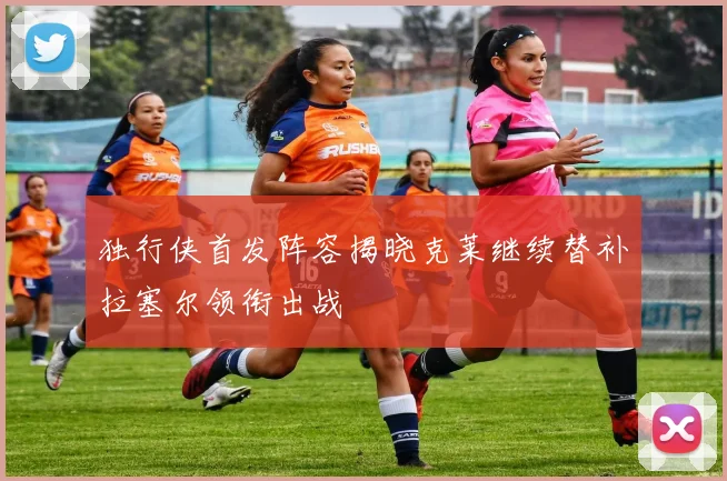 独行侠首发阵容揭晓克莱继续替补拉塞尔领衔出战