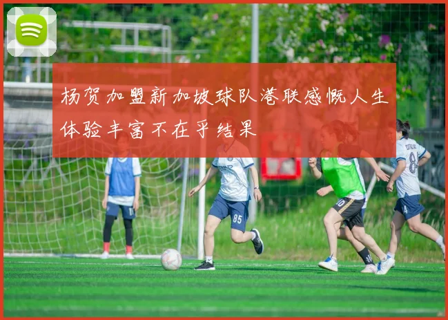 杨贺加盟新加坡球队港联感慨人生体验丰富不在乎结果