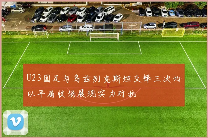 U23国足与乌兹别克斯坦交锋三次均以平局收场展现实力对抗