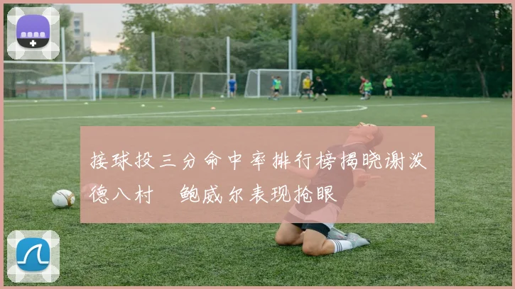 接球投三分命中率排行榜揭晓谢泼德八村塁鲍威尔表现抢眼