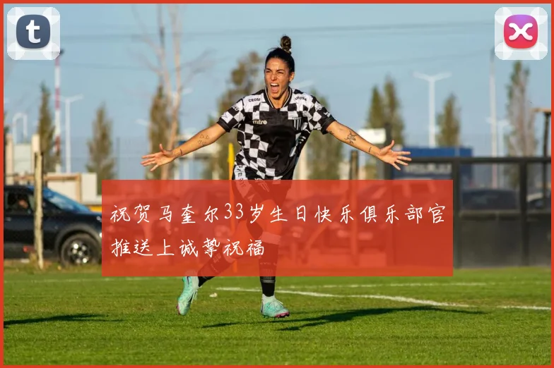 祝贺马奎尔33岁生日快乐俱乐部官推送上诚挚祝福