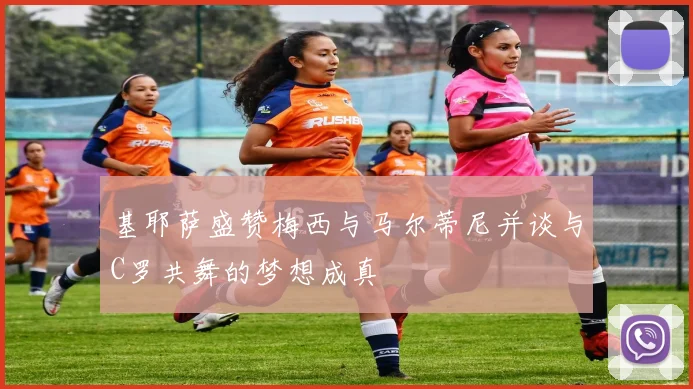 基耶萨盛赞梅西与马尔蒂尼并谈与C罗共舞的梦想成真